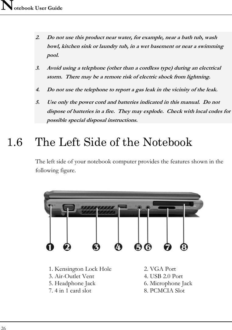 Notebook User Guide 26  2. Do not use this product near water, for example, near a bath tub, wash bowl, kitchen sink or laundry tub, in a wet basement or near a swimming pool. 3. Avoid using a telephone (other than a cordless type) during an electrical storm.  There may be a remote risk of electric shock from lightning. 4. Do not use the telephone to report a gas leak in the vicinity of the leak. 5. Use only the power cord and batteries indicated in this manual.  Do not dispose of batteries in a fire.  They may explode.  Check with local codes for possible special disposal instructions. 1.6  The Left Side of the Notebook The left side of your notebook computer provides the features shown in the following figure.    1. Kensington Lock Hole  2. VGA Port 3. Air-Outlet Vent  4. USB 2.0 Port 5. Headphone Jack  6. Microphone Jack 7. 4 in 1 card slot   8. PCMCIA Slot 