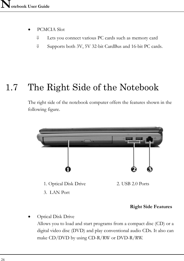 Notebook User Guide 28  • PCMCIA Slot ⇓ Lets you connect various PC cards such as memory card ⇓ Supports both 3V, 5V 32-bit CardBus and 16-bit PC cards.  1.7  The Right Side of the Notebook   The right side of the notebook computer offers the features shown in the following figure.  1. Optical Disk Drive  2. USB 2.0 Ports   3.  LAN Port  Right Side Features • Optical Disk Drive Allows you to load and start programs from a compact disc (CD) or a digital video disc (DVD) and play conventional audio CDs. It also can make CD/DVD by using CD-R/RW or DVD-R/RW. 