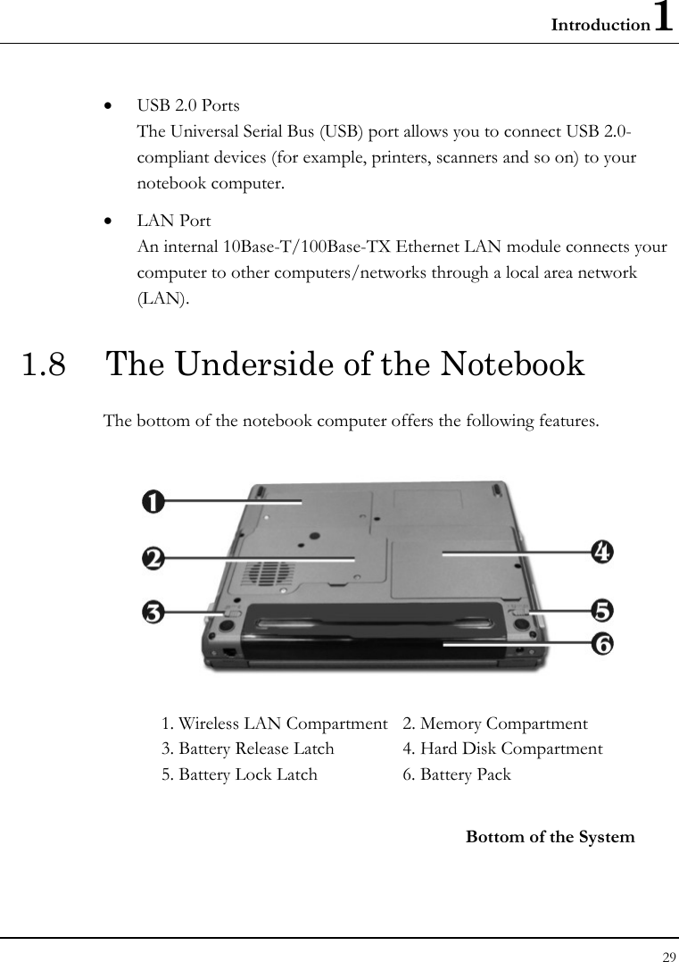 Introduction1 29  • USB 2.0 Ports The Universal Serial Bus (USB) port allows you to connect USB 2.0-compliant devices (for example, printers, scanners and so on) to your notebook computer. • LAN Port An internal 10Base-T/100Base-TX Ethernet LAN module connects your computer to other computers/networks through a local area network (LAN). 1.8  The Underside of the Notebook The bottom of the notebook computer offers the following features.  1. Wireless LAN Compartment  2. Memory Compartment 3. Battery Release Latch  4. Hard Disk Compartment 5. Battery Lock Latch  6. Battery Pack    Bottom of the System 
