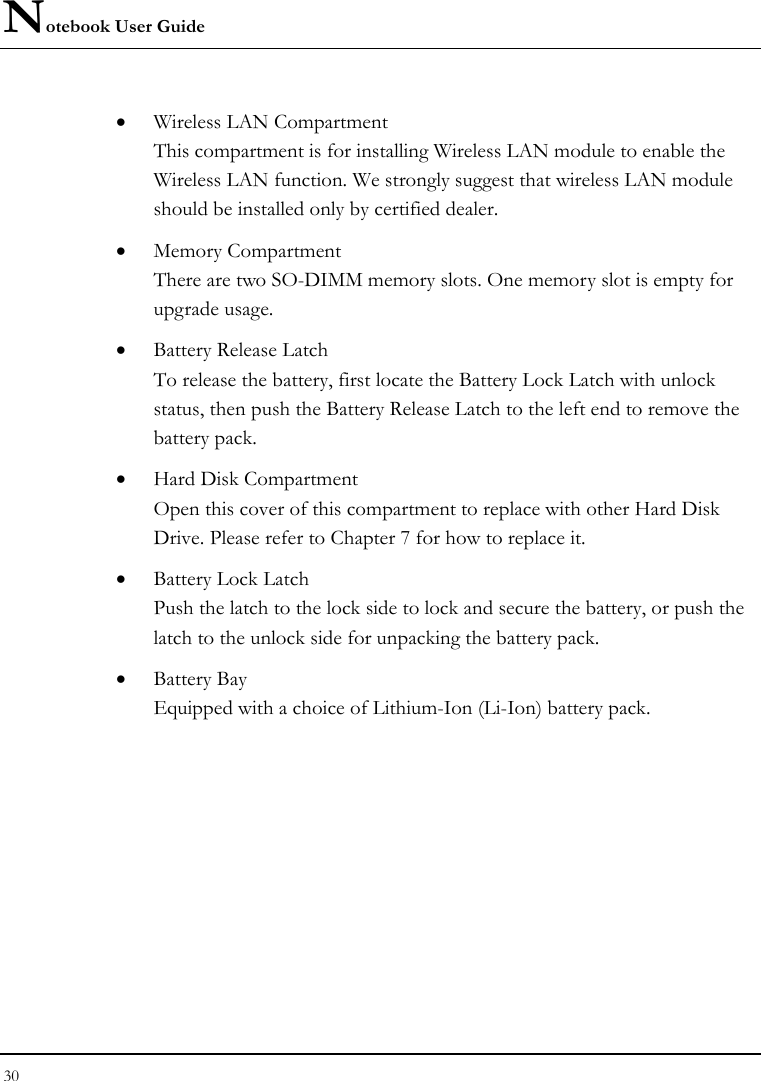 Notebook User Guide 30  • Wireless LAN Compartment This compartment is for installing Wireless LAN module to enable the Wireless LAN function. We strongly suggest that wireless LAN module should be installed only by certified dealer. • Memory Compartment There are two SO-DIMM memory slots. One memory slot is empty for upgrade usage. • Battery Release Latch To release the battery, first locate the Battery Lock Latch with unlock status, then push the Battery Release Latch to the left end to remove the battery pack. • Hard Disk Compartment Open this cover of this compartment to replace with other Hard Disk Drive. Please refer to Chapter 7 for how to replace it. • Battery Lock Latch Push the latch to the lock side to lock and secure the battery, or push the latch to the unlock side for unpacking the battery pack. • Battery Bay Equipped with a choice of Lithium-Ion (Li-Ion) battery pack.  
