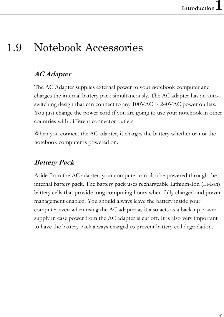 Introduction1 31  1.9 Notebook Accessories AC Adapter The AC Adapter supplies external power to your notebook computer and charges the internal battery pack simultaneously. The AC adapter has an auto-switching design that can connect to any 100VAC ~ 240VAC power outlets. You just change the power cord if you are going to use your notebook in other countries with different connector outlets. When you connect the AC adapter, it charges the battery whether or not the notebook computer is powered on. Battery Pack  Aside from the AC adapter, your computer can also be powered through the internal battery pack. The battery pack uses rechargeable Lithium-Ion (Li-Ion) battery cells that provide long computing hours when fully charged and power management enabled. You should always leave the battery inside your computer even when using the AC adapter as it also acts as a back-up power supply in case power from the AC adapter is cut off. It is also very important to have the battery pack always charged to prevent battery cell degradation.  