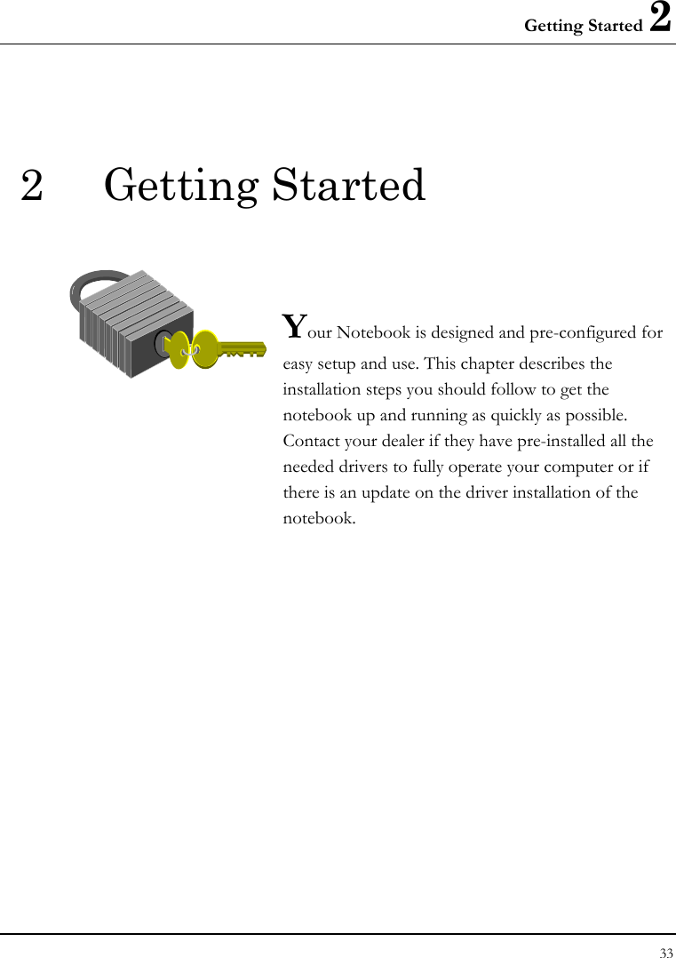 Getting Started 2 33  2 Getting Started   Your Notebook is designed and pre-configured for easy setup and use. This chapter describes the installation steps you should follow to get the notebook up and running as quickly as possible. Contact your dealer if they have pre-installed all the needed drivers to fully operate your computer or if there is an update on the driver installation of the notebook.               