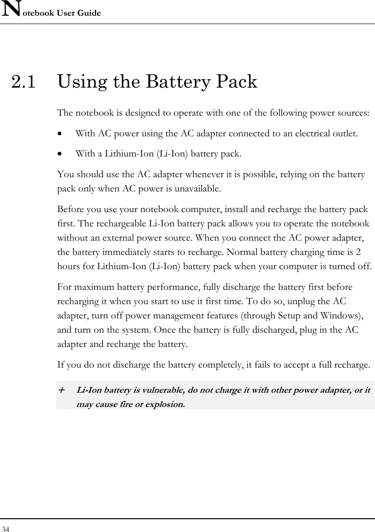 Notebook User Guide 34  2.1  Using the Battery Pack The notebook is designed to operate with one of the following power sources: • With AC power using the AC adapter connected to an electrical outlet. • With a Lithium-Ion (Li-Ion) battery pack. You should use the AC adapter whenever it is possible, relying on the battery pack only when AC power is unavailable. Before you use your notebook computer, install and recharge the battery pack first. The rechargeable Li-Ion battery pack allows you to operate the notebook without an external power source. When you connect the AC power adapter, the battery immediately starts to recharge. Normal battery charging time is 2 hours for Lithium-Ion (Li-Ion) battery pack when your computer is turned off. For maximum battery performance, fully discharge the battery first before recharging it when you start to use it first time. To do so, unplug the AC adapter, turn off power management features (through Setup and Windows), and turn on the system. Once the battery is fully discharged, plug in the AC adapter and recharge the battery. If you do not discharge the battery completely, it fails to accept a full recharge. + Li-Ion battery is vulnerable, do not charge it with other power adapter, or it may cause fire or explosion. 