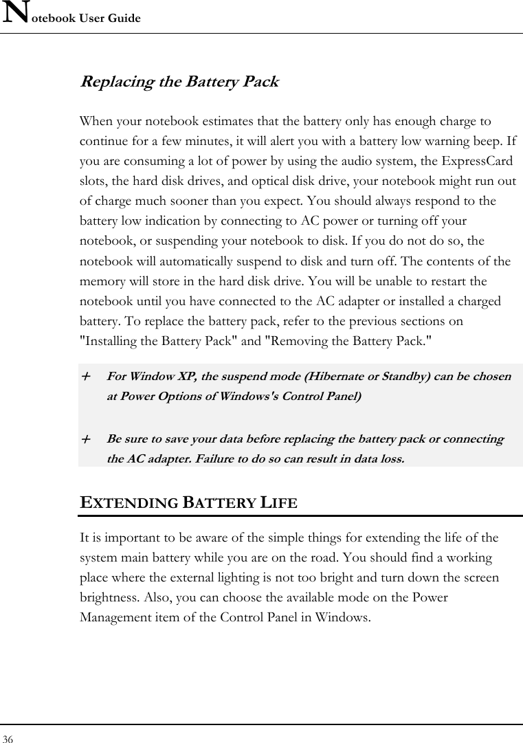 Notebook User Guide 36  Replacing the Battery Pack When your notebook estimates that the battery only has enough charge to continue for a few minutes, it will alert you with a battery low warning beep. If you are consuming a lot of power by using the audio system, the ExpressCard slots, the hard disk drives, and optical disk drive, your notebook might run out of charge much sooner than you expect. You should always respond to the battery low indication by connecting to AC power or turning off your notebook, or suspending your notebook to disk. If you do not do so, the notebook will automatically suspend to disk and turn off. The contents of the memory will store in the hard disk drive. You will be unable to restart the notebook until you have connected to the AC adapter or installed a charged battery. To replace the battery pack, refer to the previous sections on &quot;Installing the Battery Pack&quot; and &quot;Removing the Battery Pack.&quot; + For Window XP, the suspend mode (Hibernate or Standby) can be chosen at Power Options of Windows&apos;s Control Panel) + Be sure to save your data before replacing the battery pack or connecting the AC adapter. Failure to do so can result in data loss. EXTENDING BATTERY LIFE It is important to be aware of the simple things for extending the life of the system main battery while you are on the road. You should find a working place where the external lighting is not too bright and turn down the screen brightness. Also, you can choose the available mode on the Power Management item of the Control Panel in Windows.  