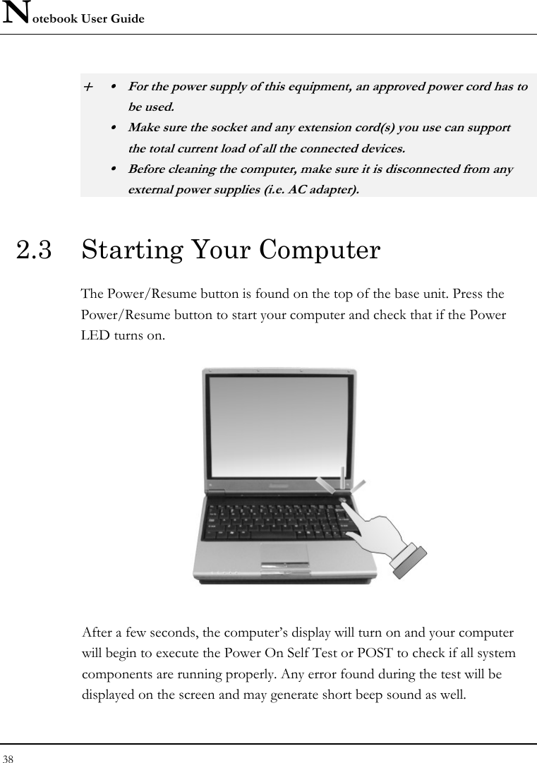 Notebook User Guide 38  + y  For the power supply of this equipment, an approved power cord has to  be used. y  Make sure the socket and any extension cord(s) you use can support   the total current load of all the connected devices. y  Before cleaning the computer, make sure it is disconnected from any   external power supplies (i.e. AC adapter). 2.3  Starting Your Computer The Power/Resume button is found on the top of the base unit. Press the Power/Resume button to start your computer and check that if the Power LED turns on.  After a few seconds, the computer’s display will turn on and your computer will begin to execute the Power On Self Test or POST to check if all system components are running properly. Any error found during the test will be displayed on the screen and may generate short beep sound as well. 