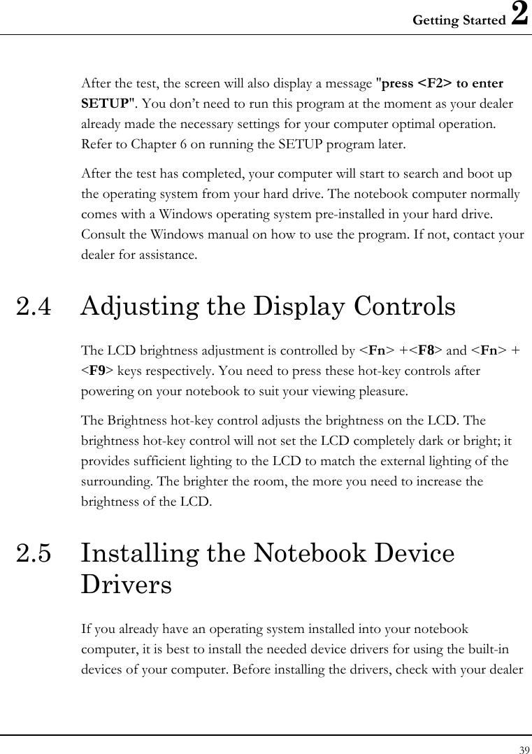 Getting Started 2 39  After the test, the screen will also display a message &quot;press &lt;F2&gt; to enter SETUP&quot;. You don’t need to run this program at the moment as your dealer already made the necessary settings for your computer optimal operation. Refer to Chapter 6 on running the SETUP program later. After the test has completed, your computer will start to search and boot up the operating system from your hard drive. The notebook computer normally comes with a Windows operating system pre-installed in your hard drive. Consult the Windows manual on how to use the program. If not, contact your dealer for assistance. 2.4  Adjusting the Display Controls The LCD brightness adjustment is controlled by &lt;Fn&gt; +&lt;F8&gt; and &lt;Fn&gt; + &lt;F9&gt; keys respectively. You need to press these hot-key controls after powering on your notebook to suit your viewing pleasure.  The Brightness hot-key control adjusts the brightness on the LCD. The brightness hot-key control will not set the LCD completely dark or bright; it provides sufficient lighting to the LCD to match the external lighting of the surrounding. The brighter the room, the more you need to increase the brightness of the LCD. 2.5  Installing the Notebook Device Drivers  If you already have an operating system installed into your notebook computer, it is best to install the needed device drivers for using the built-in devices of your computer. Before installing the drivers, check with your dealer 