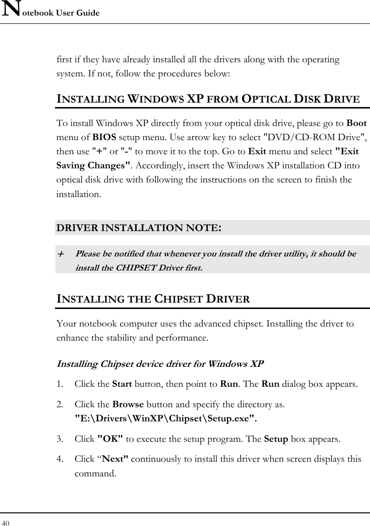 Notebook User Guide 40  first if they have already installed all the drivers along with the operating system. If not, follow the procedures below:  INSTALLING WINDOWS XP FROM OPTICAL DISK DRIVE To install Windows XP directly from your optical disk drive, please go to Boot menu of BIOS setup menu. Use arrow key to select &quot;DVD/CD-ROM Drive&quot;, then use &quot;+&quot; or &quot;-&quot; to move it to the top. Go to Exit menu and select &quot;Exit Saving Changes&quot;. Accordingly, insert the Windows XP installation CD into optical disk drive with following the instructions on the screen to finish the installation.  DRIVER INSTALLATION NOTE: + Please be notified that whenever you install the driver utility, it should be install the CHIPSET Driver first. INSTALLING THE CHIPSET DRIVER Your notebook computer uses the advanced chipset. Installing the driver to enhance the stability and performance.  Installing Chipset device driver for Windows XP 1. Click the Start button, then point to Run. The Run dialog box appears.  2. Click the Browse button and specify the directory as.  &quot;E:\Drivers\WinXP\Chipset\Setup.exe&quot;. 3. Click &quot;OK&quot; to execute the setup program. The Setup box appears. 4. Click “Next” continuously to install this driver when screen displays this command. 