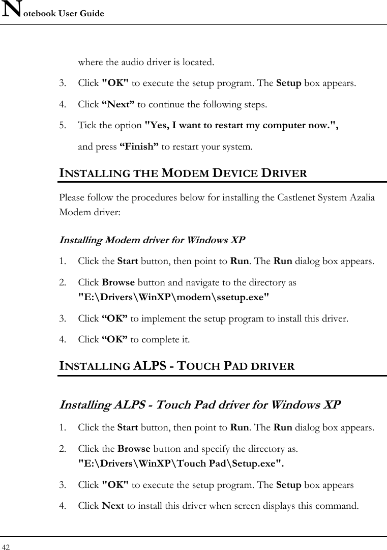 Notebook User Guide 42  where the audio driver is located. 3. Click &quot;OK&quot; to execute the setup program. The Setup box appears.  4. Click “Next” to continue the following steps. 5. Tick the option &quot;Yes, I want to restart my computer now.&quot;,   and press “Finish” to restart your system. INSTALLING THE MODEM DEVICE DRIVER Please follow the procedures below for installing the Castlenet System Azalia Modem driver: Installing Modem driver for Windows XP 1. Click the Start button, then point to Run. The Run dialog box appears. 2. Click Browse button and navigate to the directory as &quot;E:\Drivers\WinXP\modem\ssetup.exe&quot; 3. Click “OK” to implement the setup program to install this driver. 4. Click “OK” to complete it. INSTALLING ALPS - TOUCH PAD DRIVER  Installing ALPS - Touch Pad driver for Windows XP        1. Click the Start button, then point to Run. The Run dialog box appears. 2. Click the Browse button and specify the directory as.  &quot;E:\Drivers\WinXP\Touch Pad\Setup.exe&quot;. 3. Click &quot;OK&quot; to execute the setup program. The Setup box appears 4. Click Next to install this driver when screen displays this command. 