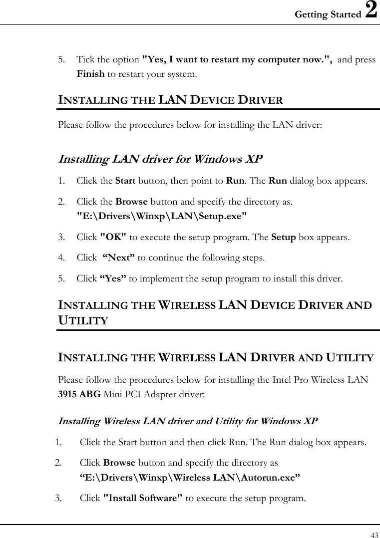 Getting Started 2 43  5. Tick the option &quot;Yes, I want to restart my computer now.&quot;,  and press Finish to restart your system. INSTALLING THE LAN DEVICE DRIVER Please follow the procedures below for installing the LAN driver: Installing LAN driver for Windows XP  1. Click the Start button, then point to Run. The Run dialog box appears. 2. Click the Browse button and specify the directory as.  &quot;E:\Drivers\Winxp\LAN\Setup.exe&quot;  3. Click &quot;OK&quot; to execute the setup program. The Setup box appears. 4. Click  “Next” to continue the following steps.  5. Click “Yes” to implement the setup program to install this driver. INSTALLING THE WIRELESS LAN DEVICE DRIVER AND UTILITY INSTALLING THE WIRELESS LAN DRIVER AND UTILITY Please follow the procedures below for installing the Intel Pro Wireless LAN 3915 ABG Mini PCI Adapter driver:   Installing Wireless LAN driver and Utility for Windows XP  1. Click the Start button and then click Run. The Run dialog box appears. 2. Click Browse button and specify the directory as “E:\Drivers\Winxp\Wireless LAN\Autorun.exe”  3. Click &quot;Install Software&quot; to execute the setup program. 