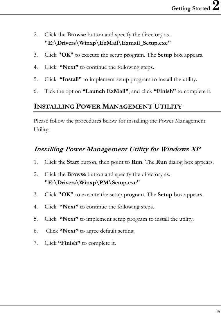 Getting Started 2 45  2. Click the Browse button and specify the directory as.  &quot;E:\Drivers\Winxp\EzMail\Ezmail_Setup.exe&quot;  3. Click &quot;OK&quot; to execute the setup program. The Setup box appears. 4. Click  “Next” to continue the following steps. 5. Click  “Install” to implement setup program to install the utility. 6. Tick the option “Launch EzMail”, and click “Finish” to complete it. INSTALLING POWER MANAGEMENT UTILITY Please follow the procedures below for installing the Power Management Utility: Installing Power Management Utility for Windows XP  1. Click the Start button, then point to Run. The Run dialog box appears. 2. Click the Browse button and specify the directory as.  &quot;E:\Drivers\Winxp\PM\Setup.exe&quot;  3. Click &quot;OK&quot; to execute the setup program. The Setup box appears. 4. Click  “Next” to continue the following steps. 5. Click  “Next” to implement setup program to install the utility. 6.  Click “Next” to agree default setting. 7. Click “Finish” to complete it. 