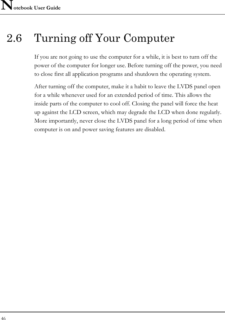 Notebook User Guide 46  2.6  Turning off Your Computer If you are not going to use the computer for a while, it is best to turn off the power of the computer for longer use. Before turning off the power, you need to close first all application programs and shutdown the operating system. After turning off the computer, make it a habit to leave the LVDS panel open for a while whenever used for an extended period of time. This allows the inside parts of the computer to cool off. Closing the panel will force the heat up against the LCD screen, which may degrade the LCD when done regularly. More importantly, never close the LVDS panel for a long period of time when computer is on and power saving features are disabled.  