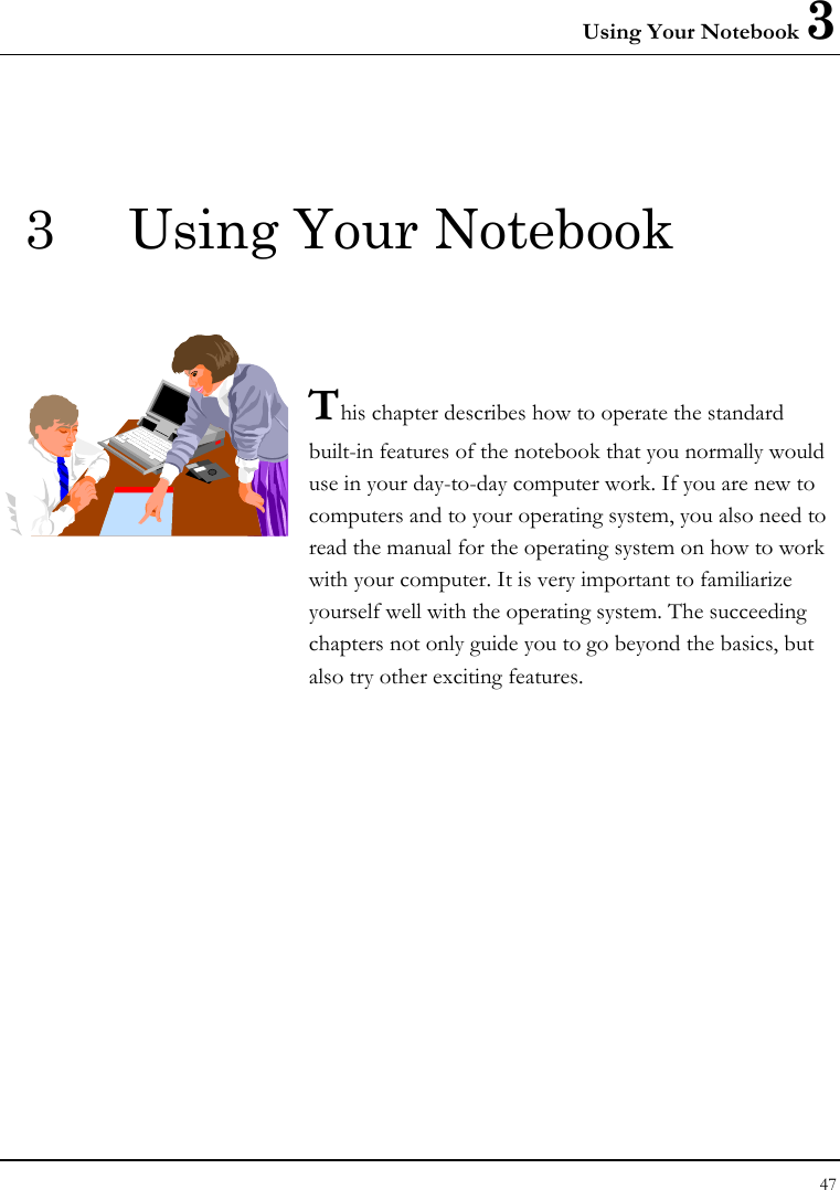 Using Your Notebook 3 47  3  Using Your Notebook   This chapter describes how to operate the standard built-in features of the notebook that you normally would use in your day-to-day computer work. If you are new to computers and to your operating system, you also need to read the manual for the operating system on how to work with your computer. It is very important to familiarize yourself well with the operating system. The succeeding chapters not only guide you to go beyond the basics, but also try other exciting features.            