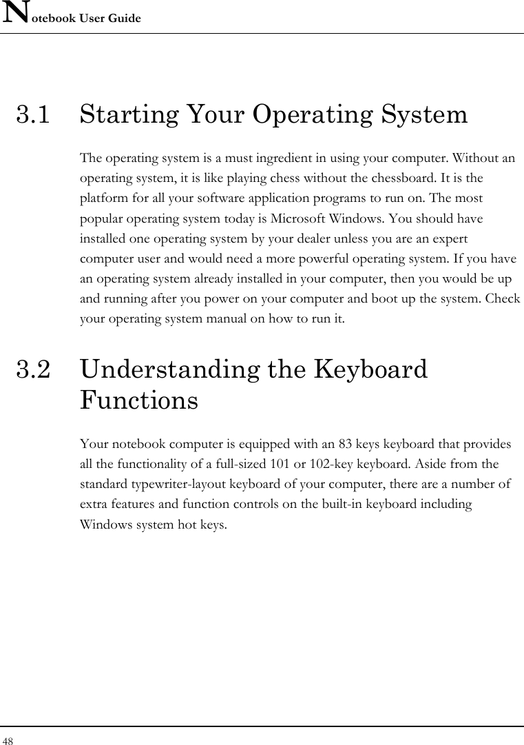Notebook User Guide 48  3.1  Starting Your Operating System The operating system is a must ingredient in using your computer. Without an operating system, it is like playing chess without the chessboard. It is the platform for all your software application programs to run on. The most popular operating system today is Microsoft Windows. You should have installed one operating system by your dealer unless you are an expert computer user and would need a more powerful operating system. If you have an operating system already installed in your computer, then you would be up and running after you power on your computer and boot up the system. Check your operating system manual on how to run it.  3.2  Understanding the Keyboard Functions Your notebook computer is equipped with an 83 keys keyboard that provides all the functionality of a full-sized 101 or 102-key keyboard. Aside from the standard typewriter-layout keyboard of your computer, there are a number of extra features and function controls on the built-in keyboard including Windows system hot keys. 