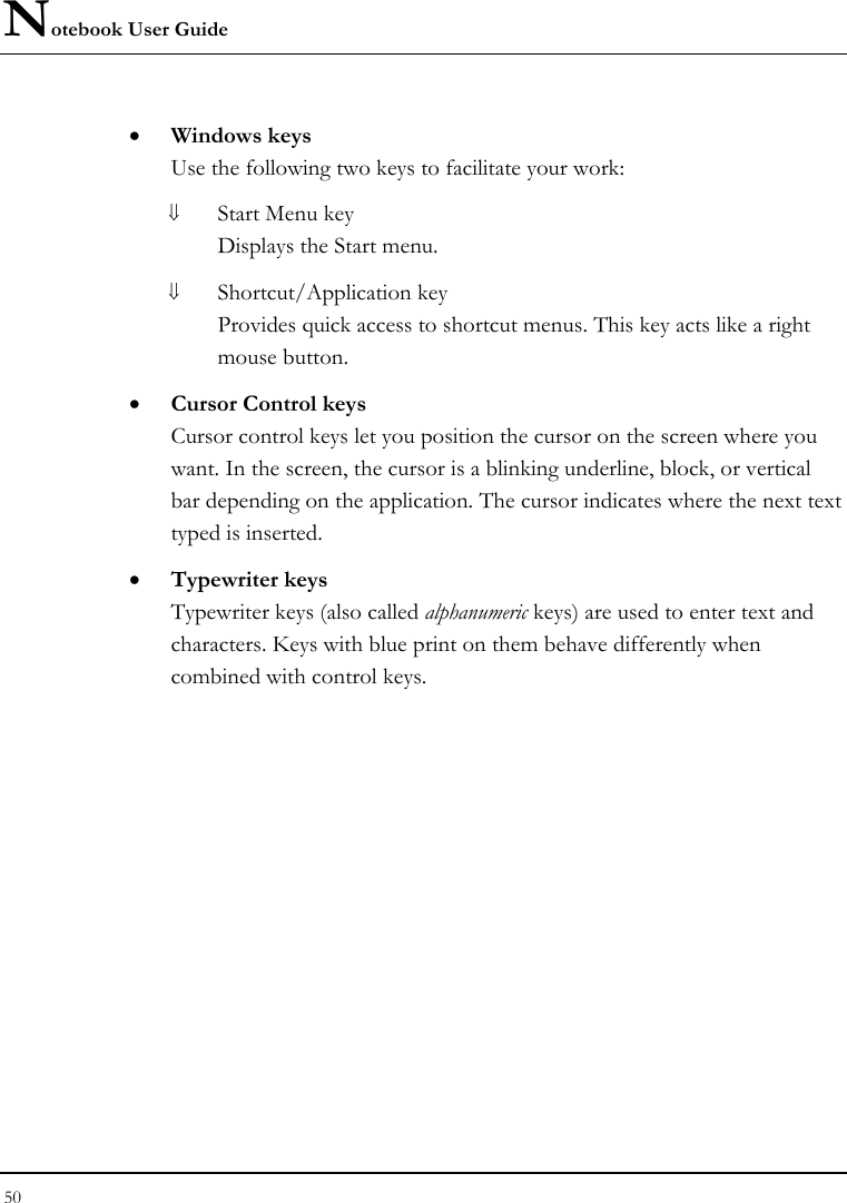 Notebook User Guide 50  • Windows keys Use the following two keys to facilitate your work:  ⇓ Start Menu key Displays the Start menu. ⇓ Shortcut/Application key Provides quick access to shortcut menus. This key acts like a right mouse button. • Cursor Control keys Cursor control keys let you position the cursor on the screen where you want. In the screen, the cursor is a blinking underline, block, or vertical bar depending on the application. The cursor indicates where the next text typed is inserted. • Typewriter keys Typewriter keys (also called alphanumeric keys) are used to enter text and characters. Keys with blue print on them behave differently when combined with control keys. 