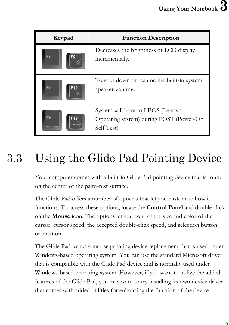 Using Your Notebook 3 55  Keypad  Function Description +  Decreases the brightness of LCD display incrementally. + To shut down or resume the built-in system speaker volume.   + System will boot to LEOS (Lenovo Operating system) during POST (Power-On Self Test)  3.3  Using the Glide Pad Pointing Device Your computer comes with a built-in Glide Pad pointing device that is found on the center of the palm-rest surface.  The Glide Pad offers a number of options that let you customize how it functions. To access these options, locate the Control Panel and double click on the Mouse icon. The options let you control the size and color of the cursor, cursor speed, the accepted double-click speed, and selection button orientation. The Glide Pad works a mouse pointing device replacement that is used under Windows-based operating system. You can use the standard Microsoft driver that is compatible with the Glide Pad device and is normally used under Windows-based operating system. However, if you want to utilize the added features of the Glide Pad, you may want to try installing its own device driver that comes with added utilities for enhancing the function of the device. 