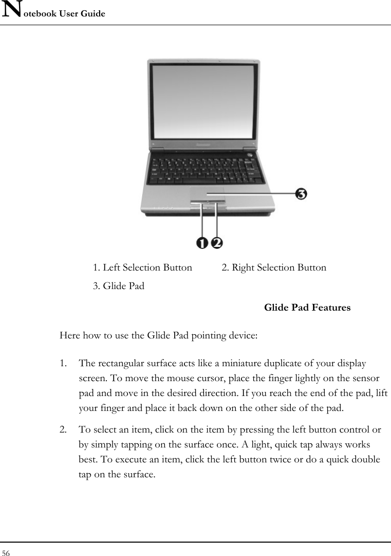 Notebook User Guide 56   1. Left Selection Button  2. Right Selection Button    3. Glide Pad     Glide Pad Features Here how to use the Glide Pad pointing device: 1. The rectangular surface acts like a miniature duplicate of your display screen. To move the mouse cursor, place the finger lightly on the sensor pad and move in the desired direction. If you reach the end of the pad, lift your finger and place it back down on the other side of the pad. 2. To select an item, click on the item by pressing the left button control or by simply tapping on the surface once. A light, quick tap always works best. To execute an item, click the left button twice or do a quick double tap on the surface. 