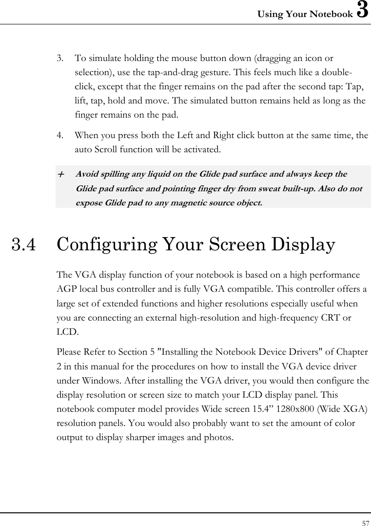 Using Your Notebook 3 57  3. To simulate holding the mouse button down (dragging an icon or selection), use the tap-and-drag gesture. This feels much like a double-click, except that the finger remains on the pad after the second tap: Tap, lift, tap, hold and move. The simulated button remains held as long as the finger remains on the pad. 4. When you press both the Left and Right click button at the same time, the auto Scroll function will be activated. + Avoid spilling any liquid on the Glide pad surface and always keep the Glide pad surface and pointing finger dry from sweat built-up. Also do not expose Glide pad to any magnetic source object. 3.4  Configuring Your Screen Display The VGA display function of your notebook is based on a high performance AGP local bus controller and is fully VGA compatible. This controller offers a large set of extended functions and higher resolutions especially useful when you are connecting an external high-resolution and high-frequency CRT or LCD. Please Refer to Section 5 &quot;Installing the Notebook Device Drivers&quot; of Chapter 2 in this manual for the procedures on how to install the VGA device driver under Windows. After installing the VGA driver, you would then configure the display resolution or screen size to match your LCD display panel. This notebook computer model provides Wide screen 15.4” 1280x800 (Wide XGA) resolution panels. You would also probably want to set the amount of color output to display sharper images and photos. 