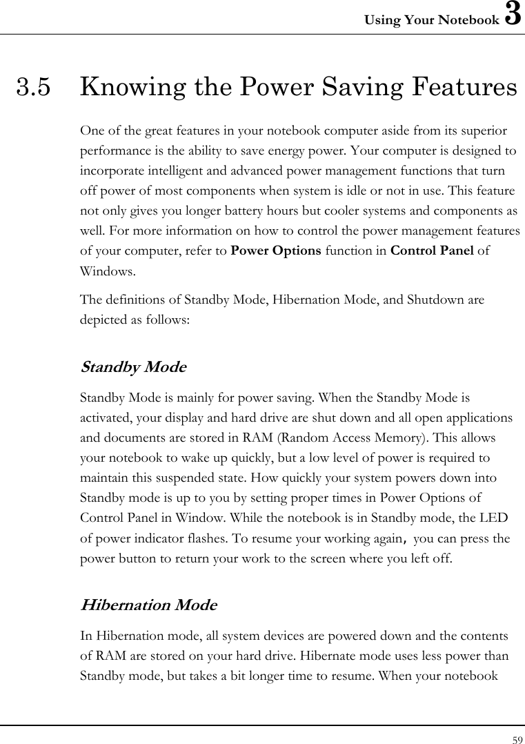 Using Your Notebook 3 59  3.5  Knowing the Power Saving Features One of the great features in your notebook computer aside from its superior performance is the ability to save energy power. Your computer is designed to incorporate intelligent and advanced power management functions that turn off power of most components when system is idle or not in use. This feature not only gives you longer battery hours but cooler systems and components as well. For more information on how to control the power management features of your computer, refer to Power Options function in Control Panel of Windows. The definitions of Standby Mode, Hibernation Mode, and Shutdown are depicted as follows: Standby Mode Standby Mode is mainly for power saving. When the Standby Mode is activated, your display and hard drive are shut down and all open applications and documents are stored in RAM (Random Access Memory). This allows your notebook to wake up quickly, but a low level of power is required to maintain this suspended state. How quickly your system powers down into Standby mode is up to you by setting proper times in Power Options of Control Panel in Window. While the notebook is in Standby mode, the LED of power indicator flashes. To resume your working again, you can press the power button to return your work to the screen where you left off. Hibernation Mode In Hibernation mode, all system devices are powered down and the contents of RAM are stored on your hard drive. Hibernate mode uses less power than Standby mode, but takes a bit longer time to resume. When your notebook 