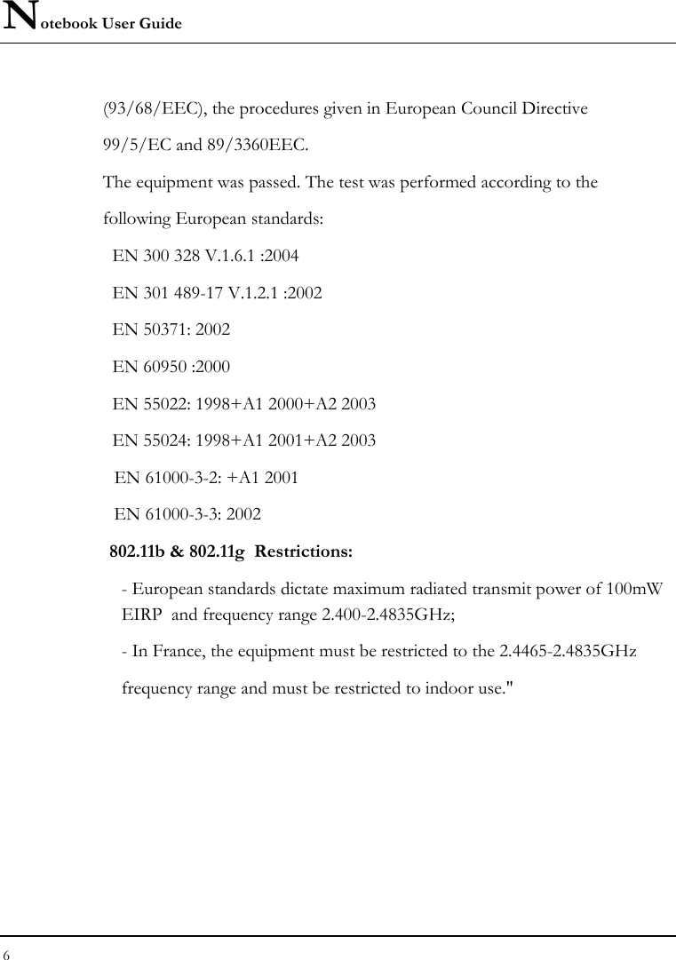 Notebook User Guide 6  (93/68/EEC), the procedures given in European Council Directive 99/5/EC and 89/3360EEC. The equipment was passed. The test was performed according to the following European standards:   EN 300 328 V.1.6.1 :2004   EN 301 489-17 V.1.2.1 :2002   EN 50371: 2002   EN 60950 :2000   EN 55022: 1998+A1 2000+A2 2003   EN 55024: 1998+A1 2001+A2 2003   EN 61000-3-2: +A1 2001   EN 61000-3-3: 2002  802.11b &amp; 802.11g  Restrictions: - European standards dictate maximum radiated transmit power of 100mW EIRP  and frequency range 2.400-2.4835GHz; - In France, the equipment must be restricted to the 2.4465-2.4835GHz frequency range and must be restricted to indoor use.&quot;  