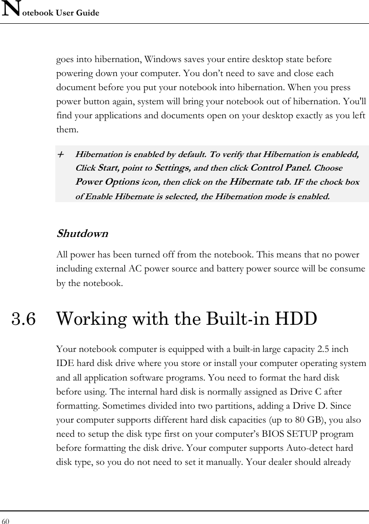 Notebook User Guide 60  goes into hibernation, Windows saves your entire desktop state before powering down your computer. You don’t need to save and close each document before you put your notebook into hibernation. When you press power button again, system will bring your notebook out of hibernation. You&apos;ll find your applications and documents open on your desktop exactly as you left them.   + Hibernation is enabled by default. To verify that Hibernation is enabledd, Click Start, point to Settings, and then click Control Panel. Choose Power Options icon, then click on the Hibernate tab. IF the chock box of Enable Hibernate is selected, the Hibernation mode is enabled. Shutdown   All power has been turned off from the notebook. This means that no power including external AC power source and battery power source will be consume by the notebook. 3.6  Working with the Built-in HDD Your notebook computer is equipped with a built-in large capacity 2.5 inch IDE hard disk drive where you store or install your computer operating system and all application software programs. You need to format the hard disk before using. The internal hard disk is normally assigned as Drive C after formatting. Sometimes divided into two partitions, adding a Drive D. Since your computer supports different hard disk capacities (up to 80 GB), you also need to setup the disk type first on your computer’s BIOS SETUP program before formatting the disk drive. Your computer supports Auto-detect hard disk type, so you do not need to set it manually. Your dealer should already 