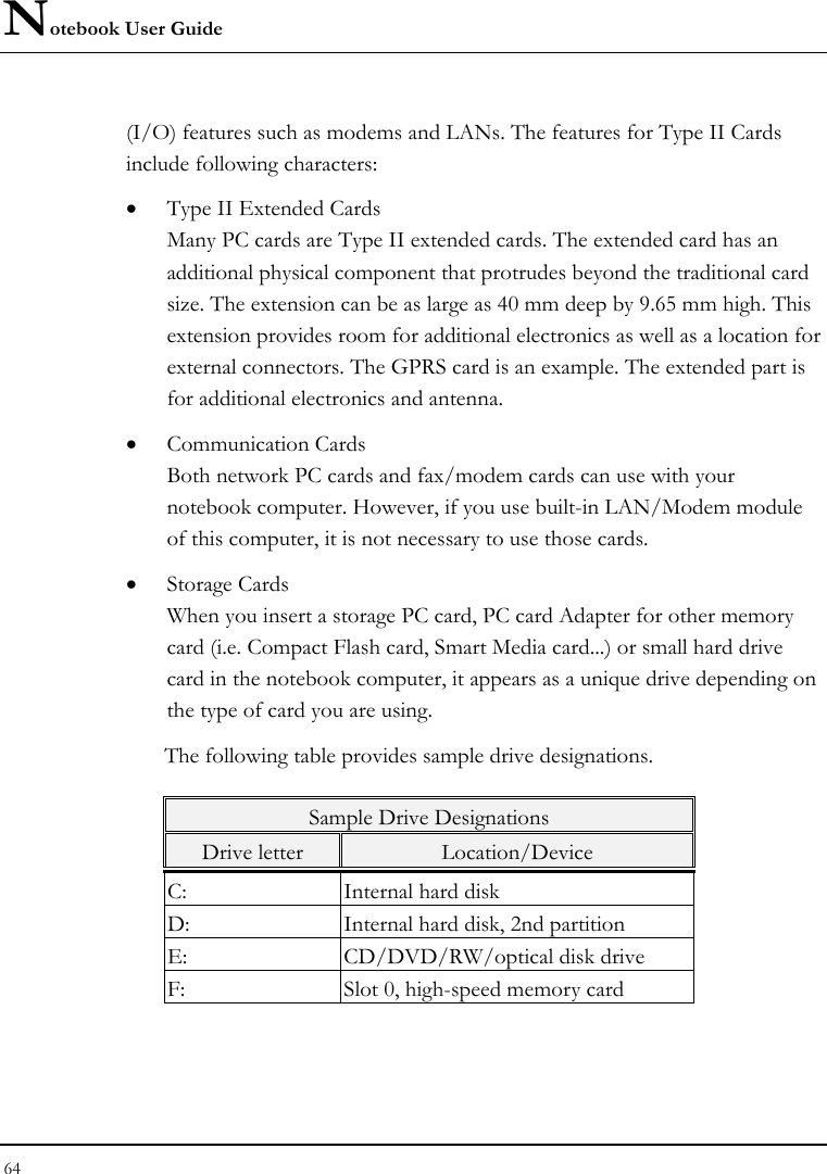 Notebook User Guide 64  (I/O) features such as modems and LANs. The features for Type II Cards include following characters: • Type II Extended Cards Many PC cards are Type II extended cards. The extended card has an additional physical component that protrudes beyond the traditional card size. The extension can be as large as 40 mm deep by 9.65 mm high. This extension provides room for additional electronics as well as a location for external connectors. The GPRS card is an example. The extended part is for additional electronics and antenna. • Communication Cards Both network PC cards and fax/modem cards can use with your notebook computer. However, if you use built-in LAN/Modem module of this computer, it is not necessary to use those cards. • Storage Cards When you insert a storage PC card, PC card Adapter for other memory card (i.e. Compact Flash card, Smart Media card...) or small hard drive card in the notebook computer, it appears as a unique drive depending on the type of card you are using. The following table provides sample drive designations. Sample Drive Designations Drive letter  Location/Device C:  Internal hard disk D:  Internal hard disk, 2nd partition E:  CD/DVD/RW/optical disk drive F:  Slot 0, high-speed memory card 