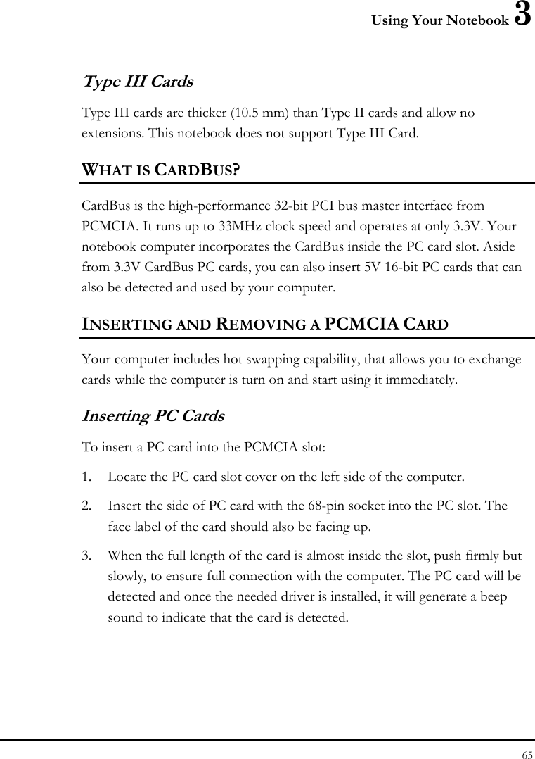 Using Your Notebook 3 65  Type III Cards Type III cards are thicker (10.5 mm) than Type II cards and allow no extensions. This notebook does not support Type III Card. WHAT IS CARDBUS? CardBus is the high-performance 32-bit PCI bus master interface from PCMCIA. It runs up to 33MHz clock speed and operates at only 3.3V. Your notebook computer incorporates the CardBus inside the PC card slot. Aside from 3.3V CardBus PC cards, you can also insert 5V 16-bit PC cards that can also be detected and used by your computer. INSERTING AND REMOVING A PCMCIA CARD Your computer includes hot swapping capability, that allows you to exchange cards while the computer is turn on and start using it immediately. Inserting PC Cards To insert a PC card into the PCMCIA slot: 1. Locate the PC card slot cover on the left side of the computer. 2. Insert the side of PC card with the 68-pin socket into the PC slot. The face label of the card should also be facing up. 3. When the full length of the card is almost inside the slot, push firmly but slowly, to ensure full connection with the computer. The PC card will be detected and once the needed driver is installed, it will generate a beep sound to indicate that the card is detected. 