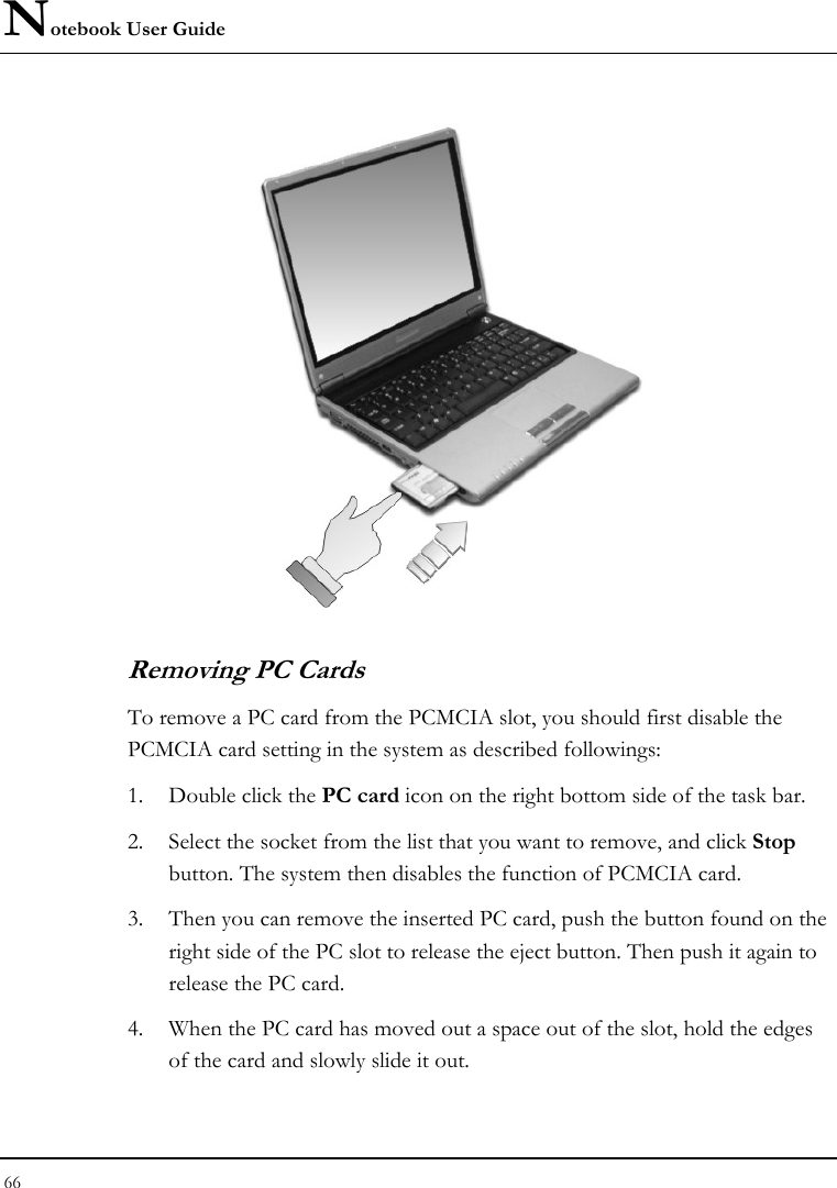 Notebook User Guide 66    Removing PC Cards To remove a PC card from the PCMCIA slot, you should first disable the PCMCIA card setting in the system as described followings: 1. Double click the PC card icon on the right bottom side of the task bar. 2. Select the socket from the list that you want to remove, and click Stop button. The system then disables the function of PCMCIA card. 3. Then you can remove the inserted PC card, push the button found on the right side of the PC slot to release the eject button. Then push it again to release the PC card. 4. When the PC card has moved out a space out of the slot, hold the edges of the card and slowly slide it out. 