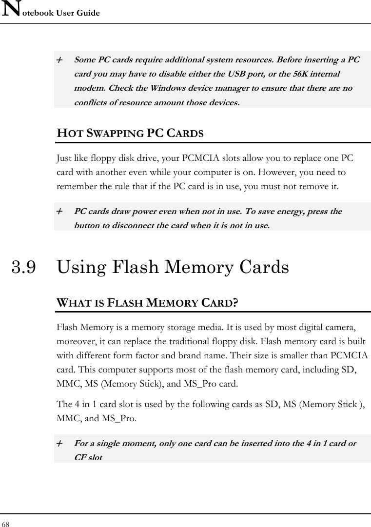 Notebook User Guide 68  + Some PC cards require additional system resources. Before inserting a PC card you may have to disable either the USB port, or the 56K internal modem. Check the Windows device manager to ensure that there are no conflicts of resource amount those devices.  HOT SWAPPING PC CARDS Just like floppy disk drive, your PCMCIA slots allow you to replace one PC card with another even while your computer is on. However, you need to remember the rule that if the PC card is in use, you must not remove it. + PC cards draw power even when not in use. To save energy, press the button to disconnect the card when it is not in use. 3.9  Using Flash Memory Cards WHAT IS FLASH MEMORY CARD?   Flash Memory is a memory storage media. It is used by most digital camera, moreover, it can replace the traditional floppy disk. Flash memory card is built with different form factor and brand name. Their size is smaller than PCMCIA card. This computer supports most of the flash memory card, including SD, MMC, MS (Memory Stick), and MS_Pro card. The 4 in 1 card slot is used by the following cards as SD, MS (Memory Stick ), MMC, and MS_Pro.  + For a single moment, only one card can be inserted into the 4 in 1 card or CF slot  