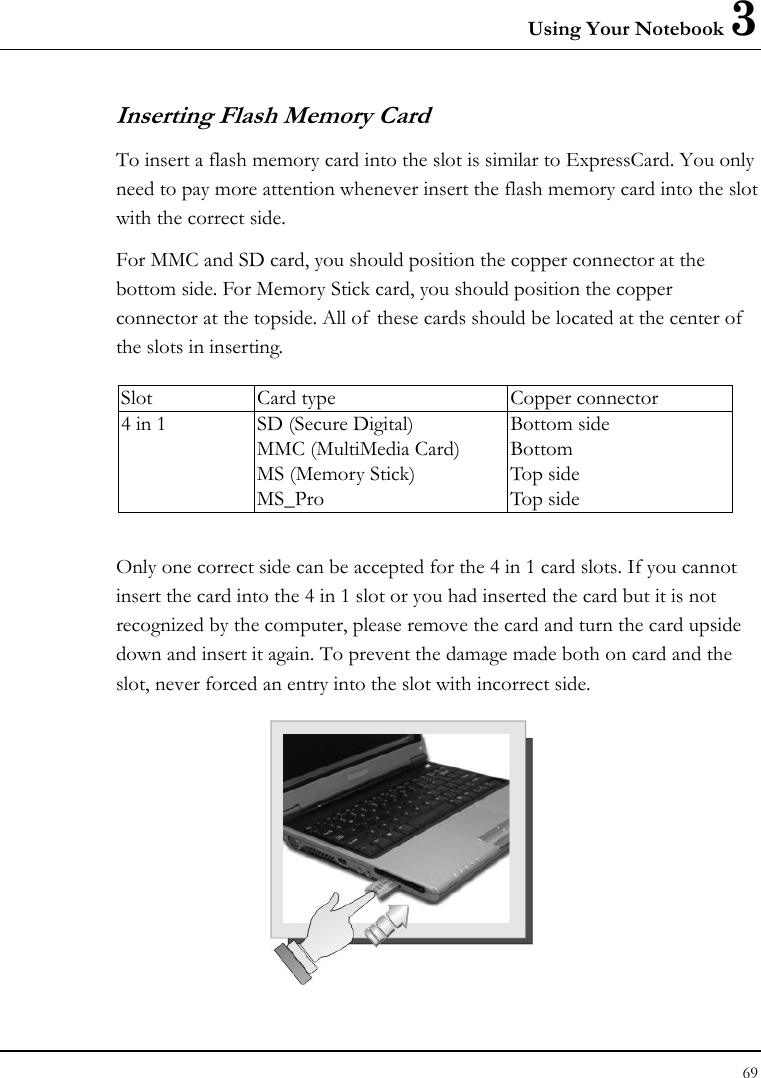 Using Your Notebook 3 69  Inserting Flash Memory Card To insert a flash memory card into the slot is similar to ExpressCard. You only need to pay more attention whenever insert the flash memory card into the slot with the correct side. For MMC and SD card, you should position the copper connector at the bottom side. For Memory Stick card, you should position the copper connector at the topside. All of these cards should be located at the center of  the slots in inserting.  Slot  Card type  Copper connector 4 in 1  SD (Secure Digital) MMC (MultiMedia Card) MS (Memory Stick)   MS_Pro Bottom side Bottom Top side Top side  Only one correct side can be accepted for the 4 in 1 card slots. If you cannot insert the card into the 4 in 1 slot or you had inserted the card but it is not recognized by the computer, please remove the card and turn the card upside down and insert it again. To prevent the damage made both on card and the slot, never forced an entry into the slot with incorrect side.   