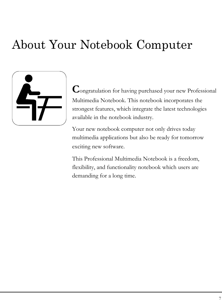 Notebook User Guide 7  About Your Notebook Computer   Congratulation for having purchased your new Professional Multimedia Notebook. This notebook incorporates the strongest features, which integrate the latest technologies available in the notebook industry. Your new notebook computer not only drives today　 multimedia applications but also be ready for tomorrow　 exciting new software. This Professional Multimedia Notebook is a freedom, flexibility, and functionality notebook which users are demanding for a long time.           