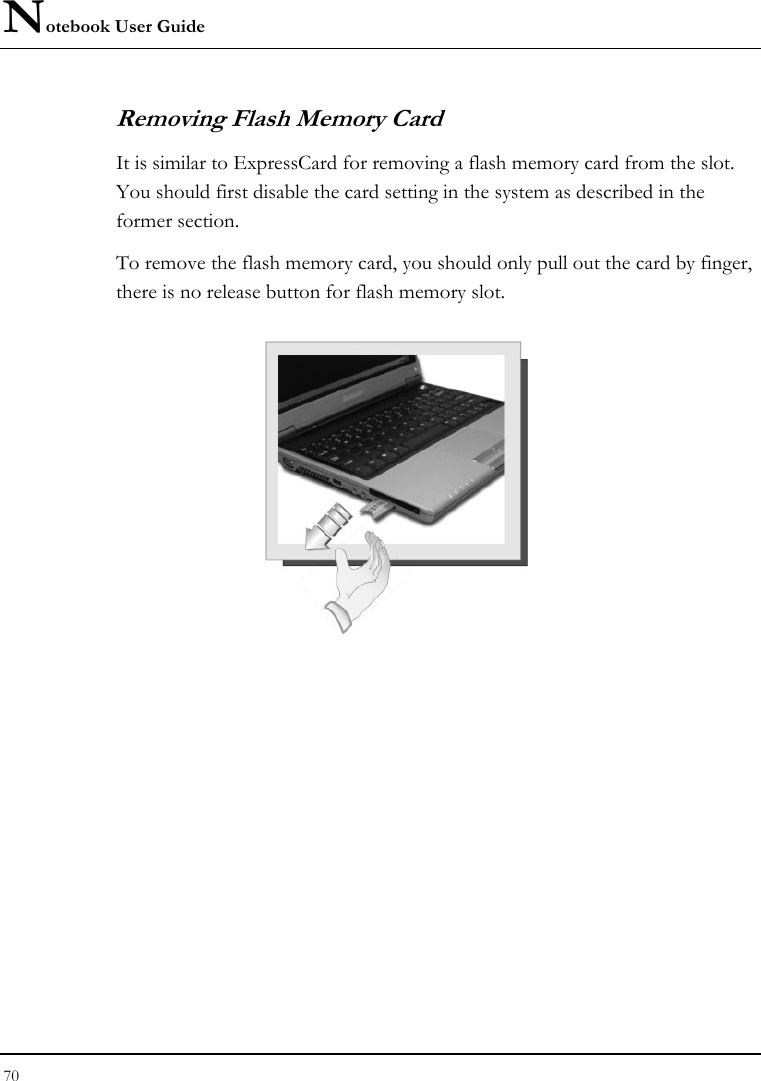 Notebook User Guide 70  Removing Flash Memory Card It is similar to ExpressCard for removing a flash memory card from the slot. You should first disable the card setting in the system as described in the former section.  To remove the flash memory card, you should only pull out the card by finger, there is no release button for flash memory slot.    