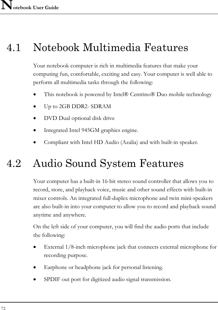 Notebook User Guide 72  4.1  Notebook Multimedia Features Your notebook computer is rich in multimedia features that make your computing fun, comfortable, exciting and easy. Your computer is well able to perform all multimedia tasks through the following: • This notebook is powered by Intel® Centrino® Duo mobile technology  • Up to 2GB DDR2- SDRAM      • DVD Dual optional disk drive     • Integrated Intel 945GM graphics engine.   • Compliant with Intel HD Audio (Azalia) and with built-in speaker.   4.2  Audio Sound System Features Your computer has a built-in 16-bit stereo sound controller that allows you to record, store, and playback voice, music and other sound effects with built-in mixer controls. An integrated full-duplex microphone and twin mini-speakers are also built-in into your computer to allow you to record and playback sound anytime and anywhere.  On the left side of your computer, you will find the audio ports that include the following: • External 1/8-inch microphone jack that connects external microphone for recording purpose.  • Earphone or headphone jack for personal listening. • SPDIF out port for digitized audio signal transmission. 