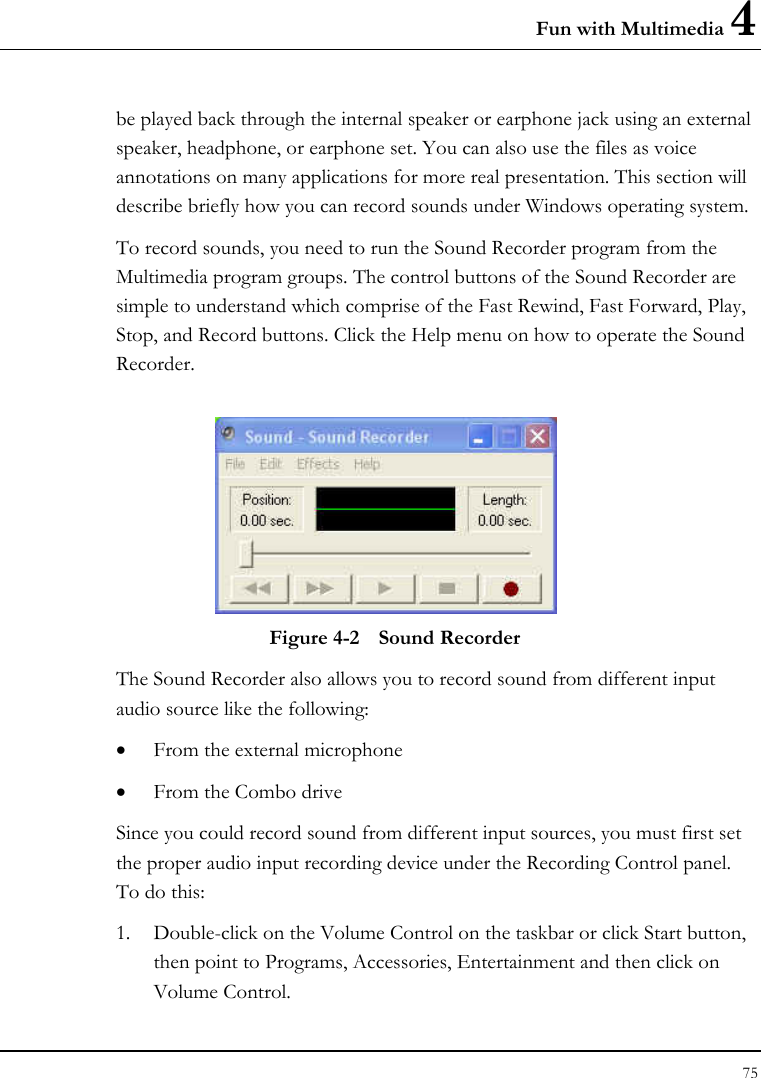 Fun with Multimedia 4 75  be played back through the internal speaker or earphone jack using an external speaker, headphone, or earphone set. You can also use the files as voice annotations on many applications for more real presentation. This section will describe briefly how you can record sounds under Windows operating system.  To record sounds, you need to run the Sound Recorder program from the Multimedia program groups. The control buttons of the Sound Recorder are simple to understand which comprise of the Fast Rewind, Fast Forward, Play, Stop, and Record buttons. Click the Help menu on how to operate the Sound Recorder.   Figure 4-2  Sound Recorder The Sound Recorder also allows you to record sound from different input audio source like the following:  • From the external microphone • From the Combo drive Since you could record sound from different input sources, you must first set the proper audio input recording device under the Recording Control panel. To do this: 1. Double-click on the Volume Control on the taskbar or click Start button, then point to Programs, Accessories, Entertainment and then click on Volume Control.  