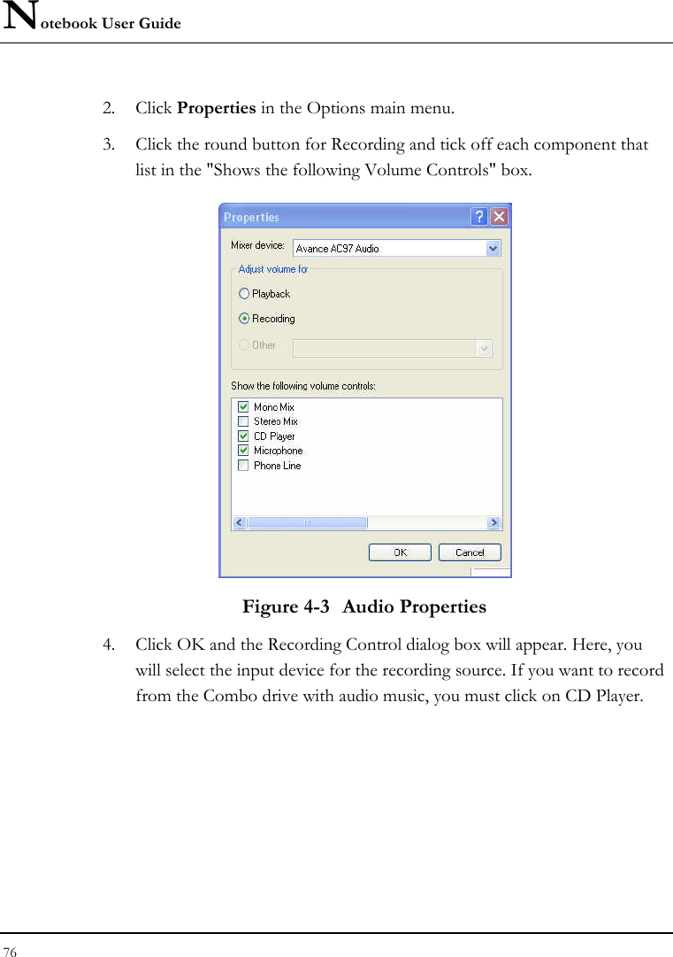 Notebook User Guide 76  2. Click Properties in the Options main menu. 3. Click the round button for Recording and tick off each component that list in the &quot;Shows the following Volume Controls&quot; box.   Figure 4-3  Audio Properties 4. Click OK and the Recording Control dialog box will appear. Here, you will select the input device for the recording source. If you want to record from the Combo drive with audio music, you must click on CD Player.  