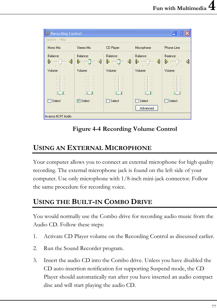 Fun with Multimedia 4 77   Figure 4-4 Recording Volume Control USING AN EXTERNAL MICROPHONE Your computer allows you to connect an external microphone for high quality recording. The external microphone jack is found on the left side of your computer. Use only microphone with 1/8-inch mini-jack connector. Follow the same procedure for recording voice.  USING THE BUILT-IN COMBO DRIVE You would normally use the Combo drive for recording audio music from the Audio CD. Follow these steps: 1. Activate CD Player volume on the Recording Control as discussed earlier. 2. Run the Sound Recorder program.  3. Insert the audio CD into the Combo drive. Unless you have disabled the CD auto-insertion notification for supporting Suspend mode, the CD Player should automatically run after you have inserted an audio compact disc and will start playing the audio CD. 