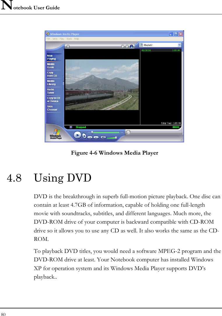 Notebook User Guide 80   Figure 4-6 Windows Media Player 4.8 Using DVD DVD is the breakthrough in superb full-motion picture playback. One disc can contain at least 4.7GB of information, capable of holding one full-length movie with soundtracks, subtitles, and different languages. Much more, the DVD-ROM drive of your computer is backward compatible with CD-ROM drive so it allows you to use any CD as well. It also works the same as the CD-ROM. To playback DVD titles, you would need a software MPEG-2 program and the DVD-ROM drive at least. Your Notebook computer has installed Windows XP for operation system and its Windows Media Player supports DVD’s playback..  