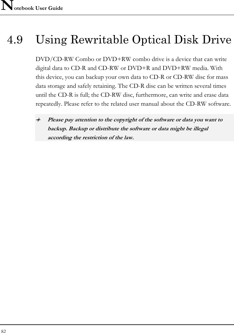 Notebook User Guide 82  4.9  Using Rewritable Optical Disk Drive DVD/CD-RW Combo or DVD+RW combo drive is a device that can write digital data to CD-R and CD-RW or DVD+R and DVD+RW media. With this device, you can backup your own data to CD-R or CD-RW disc for mass data storage and safely retaining. The CD-R disc can be written several times until the CD-R is full; the CD-RW disc, furthermore, can write and erase data repeatedly. Please refer to the related user manual about the CD-RW software. + Please pay attention to the copyright of the software or data you want to backup. Backup or distribute the software or data might be illegal according the restriction of the law.     