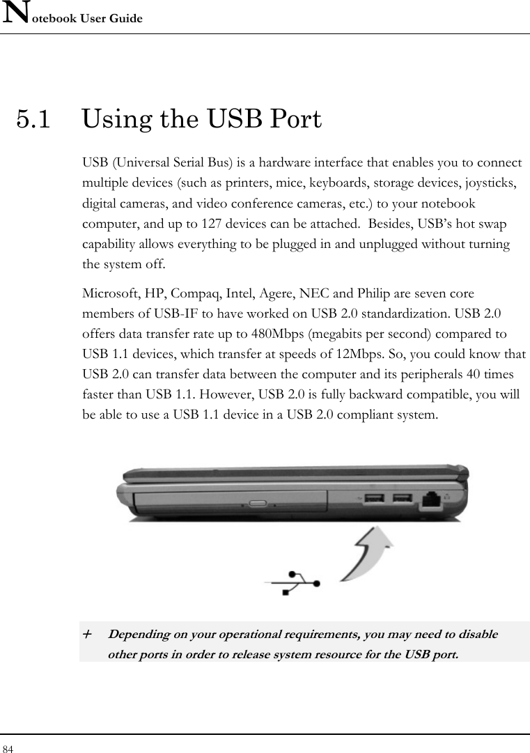 Notebook User Guide 84   5.1  Using the USB Port USB (Universal Serial Bus) is a hardware interface that enables you to connect multiple devices (such as printers, mice, keyboards, storage devices, joysticks, digital cameras, and video conference cameras, etc.) to your notebook computer, and up to 127 devices can be attached.  Besides, USB’s hot swap capability allows everything to be plugged in and unplugged without turning the system off.   Microsoft, HP, Compaq, Intel, Agere, NEC and Philip are seven core members of USB-IF to have worked on USB 2.0 standardization. USB 2.0 offers data transfer rate up to 480Mbps (megabits per second) compared to USB 1.1 devices, which transfer at speeds of 12Mbps. So, you could know that USB 2.0 can transfer data between the computer and its peripherals 40 times faster than USB 1.1. However, USB 2.0 is fully backward compatible, you will be able to use a USB 1.1 device in a USB 2.0 compliant system.  + Depending on your operational requirements, you may need to disable other ports in order to release system resource for the USB port. 