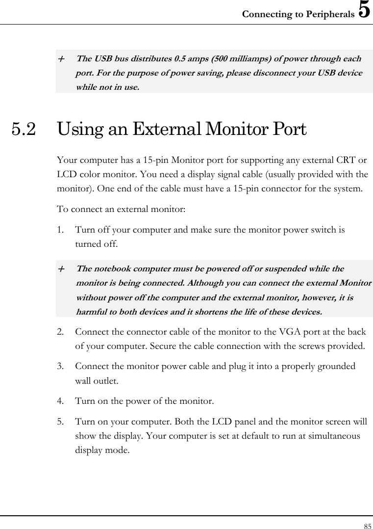 Connecting to Peripherals 5 85  + The USB bus distributes 0.5 amps (500 milliamps) of power through each port. For the purpose of power saving, please disconnect your USB device while not in use.  5.2  Using an External Monitor Port Your computer has a 15-pin Monitor port for supporting any external CRT or LCD color monitor. You need a display signal cable (usually provided with the monitor). One end of the cable must have a 15-pin connector for the system. To connect an external monitor: 1. Turn off your computer and make sure the monitor power switch is turned off. + The notebook computer must be powered off or suspended while the monitor is being connected. Although you can connect the external Monitor without power off the computer and the external monitor, however, it is harmful to both devices and it shortens the life of these devices. 2. Connect the connector cable of the monitor to the VGA port at the back of your computer. Secure the cable connection with the screws provided. 3. Connect the monitor power cable and plug it into a properly grounded wall outlet. 4. Turn on the power of the monitor. 5. Turn on your computer. Both the LCD panel and the monitor screen will show the display. Your computer is set at default to run at simultaneous display mode. 