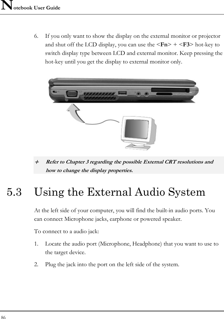 Notebook User Guide 86  6. If you only want to show the display on the external monitor or projector and shut off the LCD display, you can use the &lt;Fn&gt; + &lt;F3&gt; hot-key to switch display type between LCD and external monitor. Keep pressing the hot-key until you get the display to external monitor only.    + Refer to Chapter 3 regarding the possible External CRT resolutions and how to change the display properties. 5.3  Using the External Audio System At the left side of your computer, you will find the built-in audio ports. You can connect Microphone jacks, earphone or powered speaker. To connect to a audio jack: 1. Locate the audio port (Microphone, Headphone) that you want to use to the target device. 2. Plug the jack into the port on the left side of the system. 