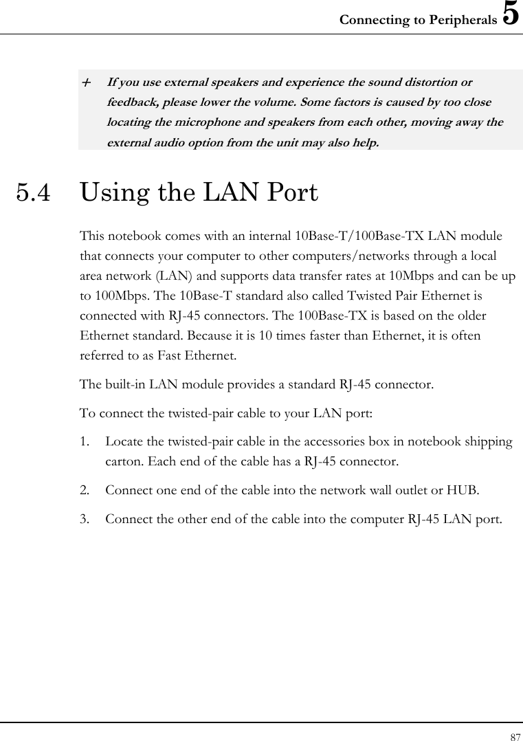 Connecting to Peripherals 5 87  + If you use external speakers and experience the sound distortion or feedback, please lower the volume. Some factors is caused by too close locating the microphone and speakers from each other, moving away the external audio option from the unit may also help. 5.4  Using the LAN Port This notebook comes with an internal 10Base-T/100Base-TX LAN module that connects your computer to other computers/networks through a local area network (LAN) and supports data transfer rates at 10Mbps and can be up to 100Mbps. The 10Base-T standard also called Twisted Pair Ethernet is connected with RJ-45 connectors. The 100Base-TX is based on the older Ethernet standard. Because it is 10 times faster than Ethernet, it is often referred to as Fast Ethernet. The built-in LAN module provides a standard RJ-45 connector.  To connect the twisted-pair cable to your LAN port: 1. Locate the twisted-pair cable in the accessories box in notebook shipping carton. Each end of the cable has a RJ-45 connector. 2. Connect one end of the cable into the network wall outlet or HUB. 3. Connect the other end of the cable into the computer RJ-45 LAN port. 