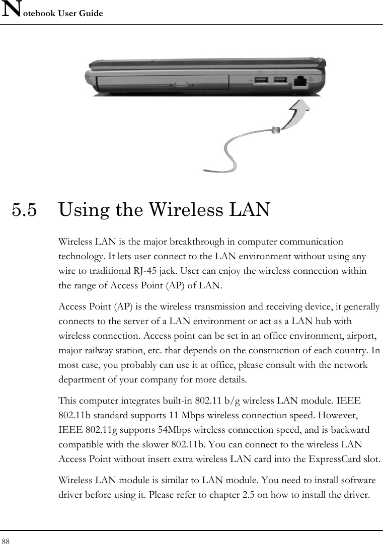 Notebook User Guide 88   5.5  Using the Wireless LAN Wireless LAN is the major breakthrough in computer communication technology. It lets user connect to the LAN environment without using any wire to traditional RJ-45 jack. User can enjoy the wireless connection within the range of Access Point (AP) of LAN.  Access Point (AP) is the wireless transmission and receiving device, it generally connects to the server of a LAN environment or act as a LAN hub with wireless connection. Access point can be set in an office environment, airport, major railway station, etc. that depends on the construction of each country. In most case, you probably can use it at office, please consult with the network department of your company for more details.  This computer integrates built-in 802.11 b/g wireless LAN module. IEEE 802.11b standard supports 11 Mbps wireless connection speed. However, IEEE 802.11g supports 54Mbps wireless connection speed, and is backward compatible with the slower 802.11b. You can connect to the wireless LAN Access Point without insert extra wireless LAN card into the ExpressCard slot.  Wireless LAN module is similar to LAN module. You need to install software driver before using it. Please refer to chapter 2.5 on how to install the driver. 
