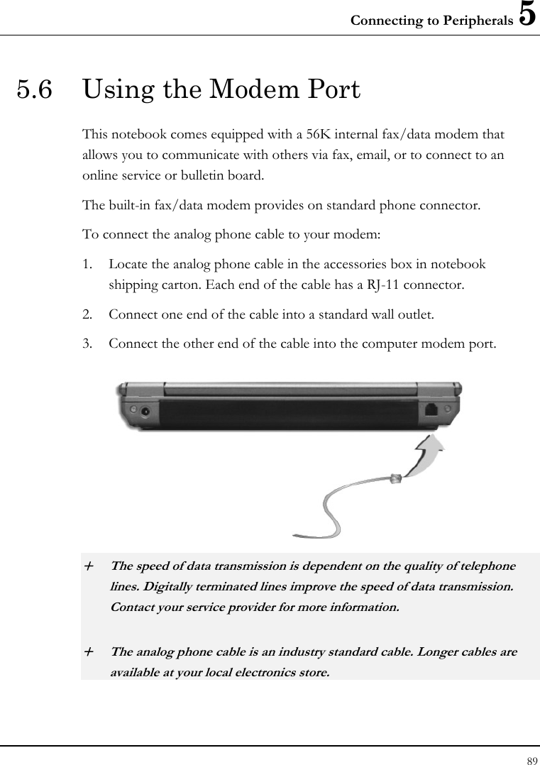 Connecting to Peripherals 5 89  5.6  Using the Modem Port   This notebook comes equipped with a 56K internal fax/data modem that allows you to communicate with others via fax, email, or to connect to an online service or bulletin board. The built-in fax/data modem provides on standard phone connector.  To connect the analog phone cable to your modem: 1. Locate the analog phone cable in the accessories box in notebook shipping carton. Each end of the cable has a RJ-11 connector. 2. Connect one end of the cable into a standard wall outlet. 3. Connect the other end of the cable into the computer modem port.  + The speed of data transmission is dependent on the quality of telephone lines. Digitally terminated lines improve the speed of data transmission. Contact your service provider for more information. + The analog phone cable is an industry standard cable. Longer cables are available at your local electronics store. 