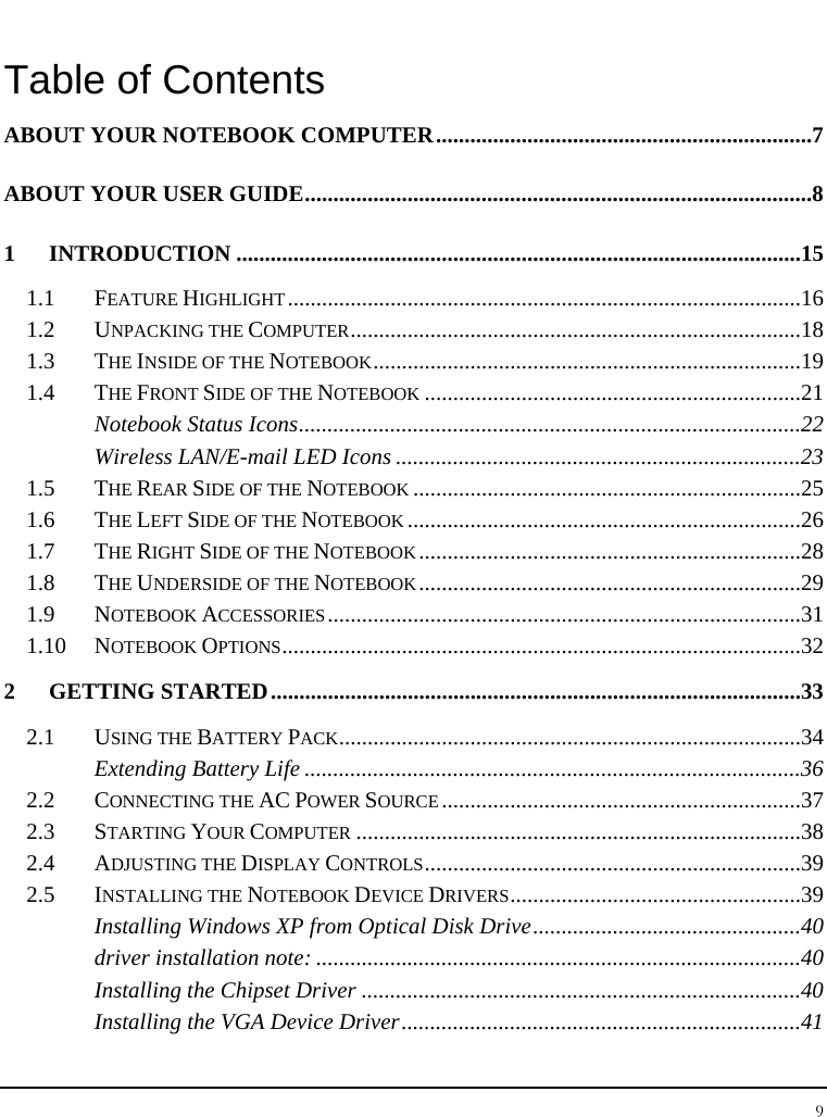 Notebook User Guide 9  Table of Contents ABOUT YOUR NOTEBOOK COMPUTER..................................................................7 ABOUT YOUR USER GUIDE.........................................................................................8 1 INTRODUCTION ...................................................................................................15 1.1 FEATURE HIGHLIGHT..........................................................................................16 1.2 UNPACKING THE COMPUTER...............................................................................18 1.3 THE INSIDE OF THE NOTEBOOK...........................................................................19 1.4 THE FRONT SIDE OF THE NOTEBOOK..................................................................21 Notebook Status Icons........................................................................................22 Wireless LAN/E-mail LED Icons .......................................................................23 1.5 THE REAR SIDE OF THE NOTEBOOK....................................................................25 1.6 THE LEFT SIDE OF THE NOTEBOOK.....................................................................26 1.7 THE RIGHT SIDE OF THE NOTEBOOK...................................................................28 1.8 THE UNDERSIDE OF THE NOTEBOOK...................................................................29 1.9 NOTEBOOK ACCESSORIES...................................................................................31 1.10 NOTEBOOK OPTIONS...........................................................................................32 2 GETTING STARTED.............................................................................................33 2.1 USING THE BATTERY PACK.................................................................................34 Extending Battery Life .......................................................................................36 2.2 CONNECTING THE AC POWER SOURCE...............................................................37 2.3 STARTING YOUR COMPUTER..............................................................................38 2.4 ADJUSTING THE DISPLAY CONTROLS..................................................................39 2.5 INSTALLING THE NOTEBOOK DEVICE DRIVERS...................................................39 Installing Windows XP from Optical Disk Drive...............................................40 driver installation note: .....................................................................................40 Installing the Chipset Driver .............................................................................40 Installing the VGA Device Driver......................................................................41 