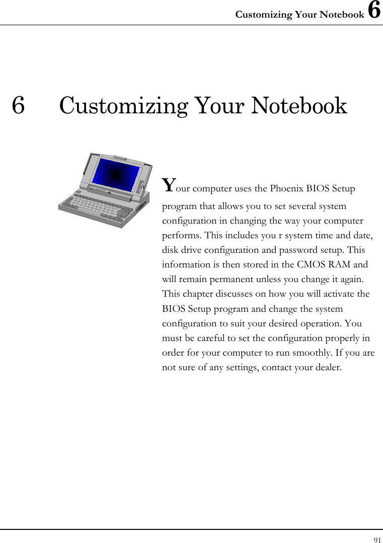 Customizing Your Notebook 6 91  6 Customizing Your Notebook   Your computer uses the Phoenix BIOS Setup program that allows you to set several system configuration in changing the way your computer performs. This includes you r system time and date, disk drive configuration and password setup. This information is then stored in the CMOS RAM and will remain permanent unless you change it again. This chapter discusses on how you will activate the BIOS Setup program and change the system configuration to suit your desired operation. You must be careful to set the configuration properly in order for your computer to run smoothly. If you are not sure of any settings, contact your dealer.              