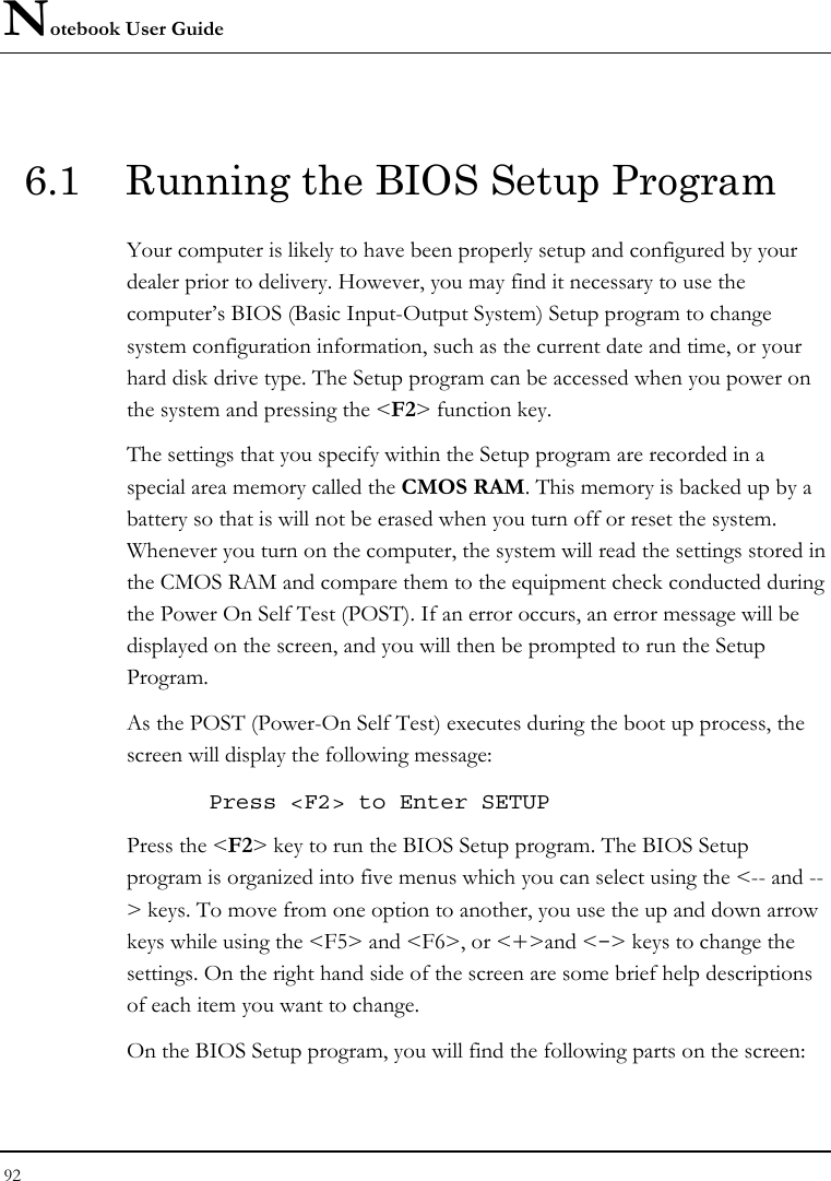 Notebook User Guide 92  6.1  Running the BIOS Setup Program Your computer is likely to have been properly setup and configured by your dealer prior to delivery. However, you may find it necessary to use the computer’s BIOS (Basic Input-Output System) Setup program to change system configuration information, such as the current date and time, or your hard disk drive type. The Setup program can be accessed when you power on the system and pressing the &lt;F2&gt; function key. The settings that you specify within the Setup program are recorded in a special area memory called the CMOS RAM. This memory is backed up by a battery so that is will not be erased when you turn off or reset the system. Whenever you turn on the computer, the system will read the settings stored in the CMOS RAM and compare them to the equipment check conducted during the Power On Self Test (POST). If an error occurs, an error message will be displayed on the screen, and you will then be prompted to run the Setup Program. As the POST (Power-On Self Test) executes during the boot up process, the screen will display the following message: Press &lt;F2&gt; to Enter SETUP Press the &lt;F2&gt; key to run the BIOS Setup program. The BIOS Setup program is organized into five menus which you can select using the &lt;-- and --&gt; keys. To move from one option to another, you use the up and down arrow keys while using the &lt;F5&gt; and &lt;F6&gt;, or &lt;+&gt;and &lt;-&gt; keys to change the settings. On the right hand side of the screen are some brief help descriptions of each item you want to change. On the BIOS Setup program, you will find the following parts on the screen: 