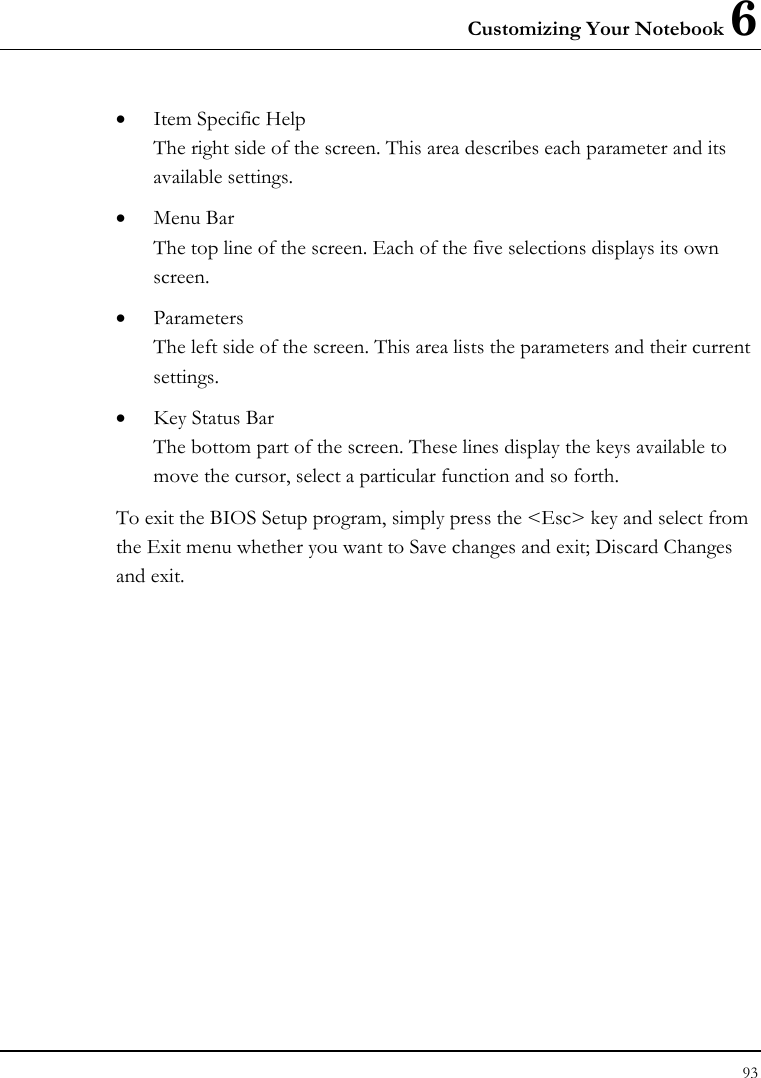 Customizing Your Notebook 6 93  • Item Specific Help The right side of the screen. This area describes each parameter and its available settings. • Menu Bar The top line of the screen. Each of the five selections displays its own screen. • Parameters The left side of the screen. This area lists the parameters and their current settings. • Key Status Bar The bottom part of the screen. These lines display the keys available to move the cursor, select a particular function and so forth. To exit the BIOS Setup program, simply press the &lt;Esc&gt; key and select from the Exit menu whether you want to Save changes and exit; Discard Changes and exit. 