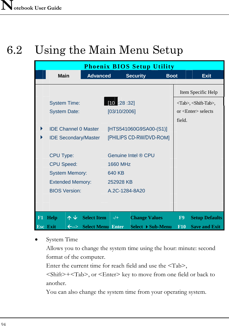 Notebook User Guide 94  6.2  Using the Main Menu Setup Phoenix BIOS Setup Utility  Main  Advanced    Security  Boot  Exit      Item Specific Help  System Time: [10 :28 :32]   &lt;Tab&gt;, &lt;Shift-Tab&gt;,   System Date:  [03/10/2006]   or &lt;Enter&gt; selects       field.     4IDE Channel 0 Master  [HTS541060G9SA00-(S1)]   4IDE Secondary/Master  [PHILIPS CD-RW/DVD-ROM]         CPU Type:  Genuine Intel ® CPU    CPU Speed:  1660 MHz     System Memory:  640 KB     Extended Memory:  252928 KB     BIOS Version:  A.2C-1284-8A20                 F1 Help  Ç È Select Item  -/+  Change Values  F9  Setup Defaults Esc Exit  Å--&gt;  Select Menu Enter  Select Sub-Menu F10 Save and Exit • System Time  Allows you to change the system time using the hour: minute: second format of the computer.   Enter the current time for reach field and use the &lt;Tab&gt;, &lt;Shift&gt;+&lt;Tab&gt;, or &lt;Enter&gt; key to move from one field or back to another. You can also change the system time from your operating system. 