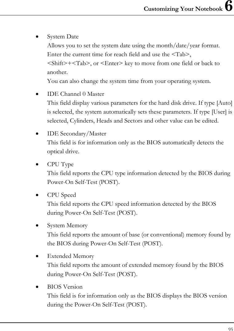 Customizing Your Notebook 6 95  • System Date Allows you to set the system date using the month/date/year format.  Enter the current time for reach field and use the &lt;Tab&gt;, &lt;Shift&gt;+&lt;Tab&gt;, or &lt;Enter&gt; key to move from one field or back to another. You can also change the system time from your operating system. • IDE Channel 0 Master This field display various parameters for the hard disk drive. If type [Auto] is selected, the system automatically sets these parameters. If type [User] is selected, Cylinders, Heads and Sectors and other value can be edited. • IDE Secondary/Master This field is for information only as the BIOS automatically detects the optical drive. • CPU Type This field reports the CPU type information detected by the BIOS during Power-On Self-Test (POST). • CPU Speed This field reports the CPU speed information detected by the BIOS during Power-On Self-Test (POST). • System Memory This field reports the amount of base (or conventional) memory found by the BIOS during Power-On Self-Test (POST). • Extended Memory This field reports the amount of extended memory found by the BIOS during Power-On Self-Test (POST). • BIOS Version This field is for information only as the BIOS displays the BIOS version during the Power-On Self-Test (POST). 