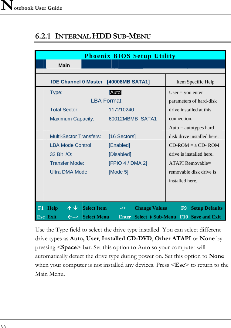 Notebook User Guide 96  6.2.1 INTERNAL HDD SUB-MENU   Phoenix BIOS Setup Utility  Main  Advanced Security  Boot  Exit IDE Channel 0 Master   [40008MB SATA1] Item Specific Help  Type: [Auto]User = you enter   LBA Format  parameters of hard-disk  Total Sector:  117210240  drive installed at this  Maximum Capacity:  60012MBMB  SATA1 connection.      Auto = autotypes hard-  Multi-Sector Transfers: [16 Sectors]  disk drive installed here.  LBA Mode Control:  [Enabled]  CD-ROM = a CD- ROM  32 Bit I/O:  [Disabled]  drive is installed here.  Transfer Mode:  [FPIO 4 / DMA 2]  ATAPI Removable=  Ultra DMA Mode:  [Mode 5]    removable disk drive is       installed here.              F1 Help  Ç È Select Item   -/+  Change Values  F9 Setup Defaults Esc Exit  Å--&gt;  Select Menu  Enter Select Sub-Menu F10 Save and Exit Use the Type field to select the drive type installed. You can select different drive types as Auto, User, Installed CD-DVD, Other ATAPI or None by pressing &lt;Space&gt; bar. Set this option to Auto so your computer will automatically detect the drive type during power on. Set this option to None when your computer is not installed any devices. Press &lt;Esc&gt; to return to the Main Menu.   